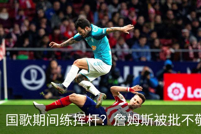 国歌期间练挥杆？詹姆斯被批不敬，本人未回应
