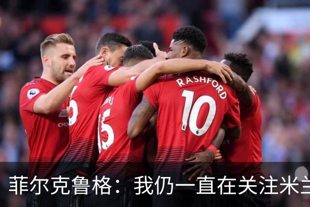 菲尔克鲁格：我仍一直在关注米兰 无法透露当初为何离开米兰